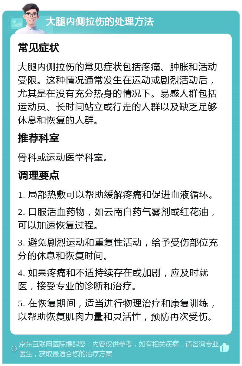 大腿内侧拉伤的处理方法 常见症状 大腿内侧拉伤的常见症状包括疼痛、肿胀和活动受限。这种情况通常发生在运动或剧烈活动后，尤其是在没有充分热身的情况下。易感人群包括运动员、长时间站立或行走的人群以及缺乏足够休息和恢复的人群。 推荐科室 骨科或运动医学科室。 调理要点 1. 局部热敷可以帮助缓解疼痛和促进血液循环。 2. 口服活血药物，如云南白药气雾剂或红花油，可以加速恢复过程。 3. 避免剧烈运动和重复性活动，给予受伤部位充分的休息和恢复时间。 4. 如果疼痛和不适持续存在或加剧，应及时就医，接受专业的诊断和治疗。 5. 在恢复期间，适当进行物理治疗和康复训练，以帮助恢复肌肉力量和灵活性，预防再次受伤。