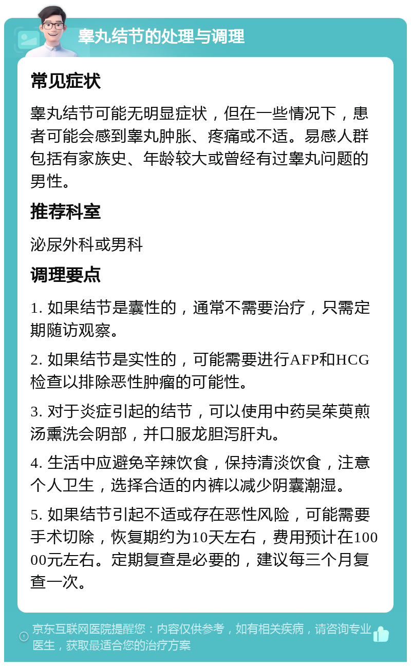 睾丸结节的处理与调理 常见症状 睾丸结节可能无明显症状，但在一些情况下，患者可能会感到睾丸肿胀、疼痛或不适。易感人群包括有家族史、年龄较大或曾经有过睾丸问题的男性。 推荐科室 泌尿外科或男科 调理要点 1. 如果结节是囊性的，通常不需要治疗，只需定期随访观察。 2. 如果结节是实性的，可能需要进行AFP和HCG检查以排除恶性肿瘤的可能性。 3. 对于炎症引起的结节，可以使用中药吴茱萸煎汤熏洗会阴部，并口服龙胆泻肝丸。 4. 生活中应避免辛辣饮食，保持清淡饮食，注意个人卫生，选择合适的内裤以减少阴囊潮湿。 5. 如果结节引起不适或存在恶性风险，可能需要手术切除，恢复期约为10天左右，费用预计在10000元左右。定期复查是必要的，建议每三个月复查一次。