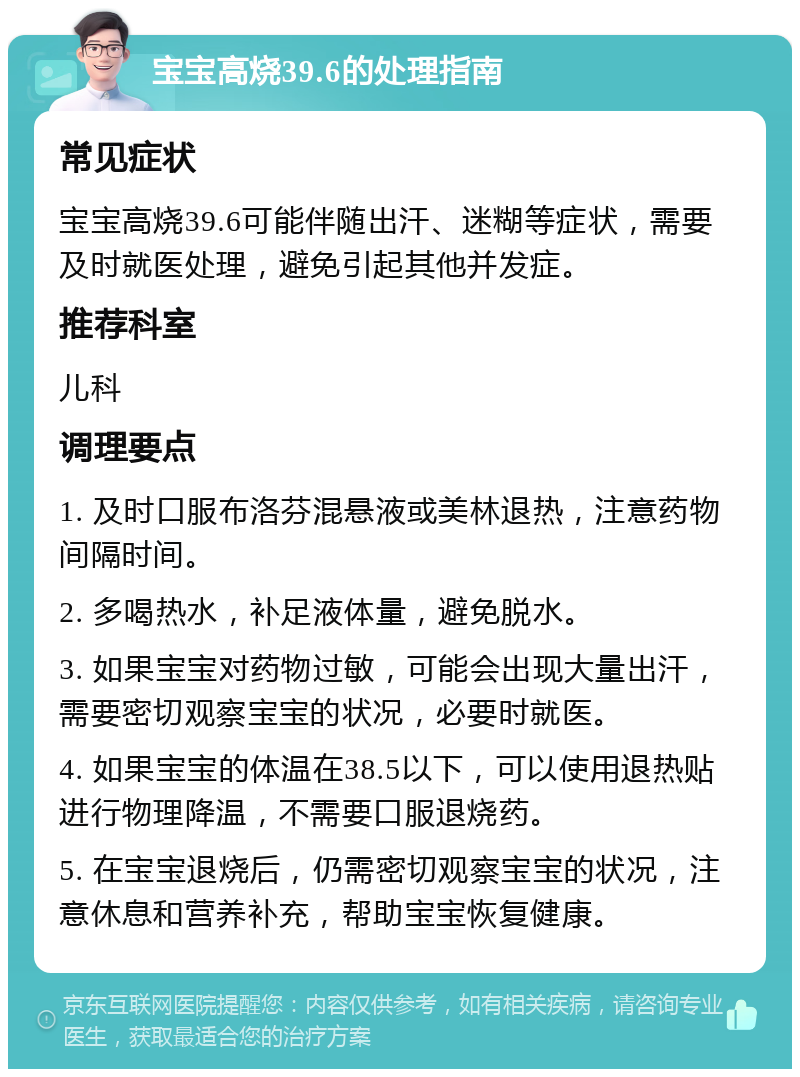 宝宝高烧39.6的处理指南 常见症状 宝宝高烧39.6可能伴随出汗、迷糊等症状，需要及时就医处理，避免引起其他并发症。 推荐科室 儿科 调理要点 1. 及时口服布洛芬混悬液或美林退热，注意药物间隔时间。 2. 多喝热水，补足液体量，避免脱水。 3. 如果宝宝对药物过敏，可能会出现大量出汗，需要密切观察宝宝的状况，必要时就医。 4. 如果宝宝的体温在38.5以下，可以使用退热贴进行物理降温，不需要口服退烧药。 5. 在宝宝退烧后，仍需密切观察宝宝的状况，注意休息和营养补充，帮助宝宝恢复健康。