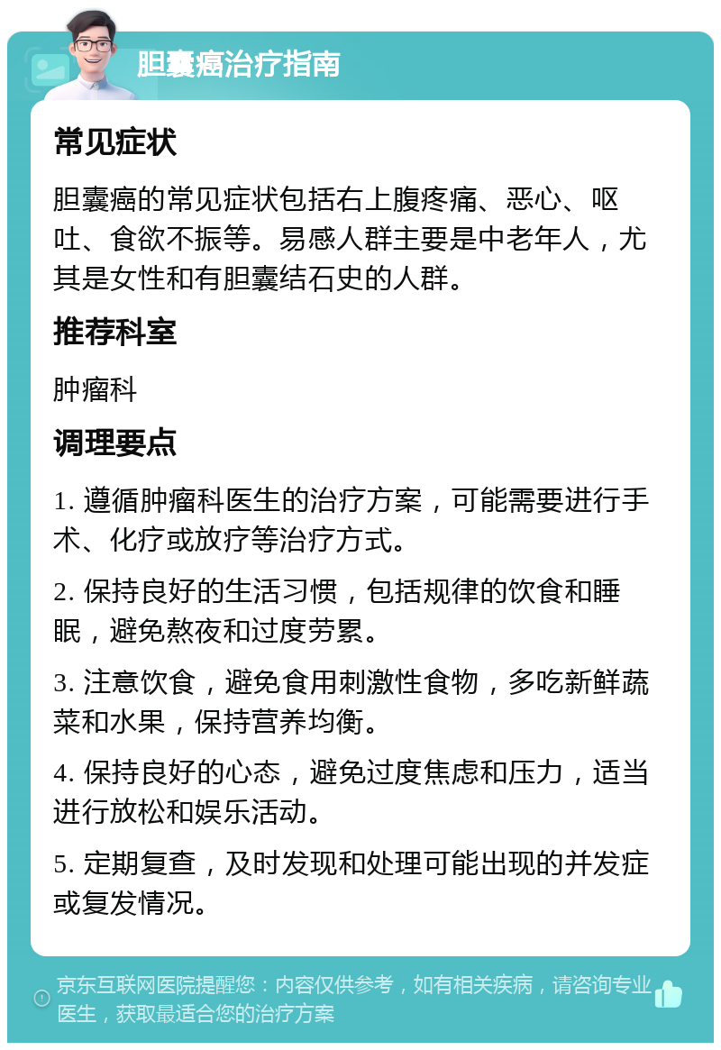 胆囊癌治疗指南 常见症状 胆囊癌的常见症状包括右上腹疼痛、恶心、呕吐、食欲不振等。易感人群主要是中老年人，尤其是女性和有胆囊结石史的人群。 推荐科室 肿瘤科 调理要点 1. 遵循肿瘤科医生的治疗方案，可能需要进行手术、化疗或放疗等治疗方式。 2. 保持良好的生活习惯，包括规律的饮食和睡眠，避免熬夜和过度劳累。 3. 注意饮食，避免食用刺激性食物，多吃新鲜蔬菜和水果，保持营养均衡。 4. 保持良好的心态，避免过度焦虑和压力，适当进行放松和娱乐活动。 5. 定期复查，及时发现和处理可能出现的并发症或复发情况。