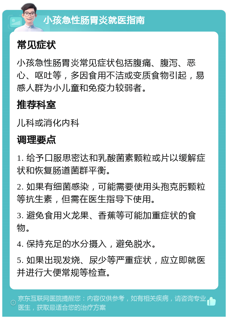 小孩急性肠胃炎就医指南 常见症状 小孩急性肠胃炎常见症状包括腹痛、腹泻、恶心、呕吐等，多因食用不洁或变质食物引起，易感人群为小儿童和免疫力较弱者。 推荐科室 儿科或消化内科 调理要点 1. 给予口服思密达和乳酸菌素颗粒或片以缓解症状和恢复肠道菌群平衡。 2. 如果有细菌感染，可能需要使用头孢克肟颗粒等抗生素，但需在医生指导下使用。 3. 避免食用火龙果、香蕉等可能加重症状的食物。 4. 保持充足的水分摄入，避免脱水。 5. 如果出现发烧、尿少等严重症状，应立即就医并进行大便常规等检查。