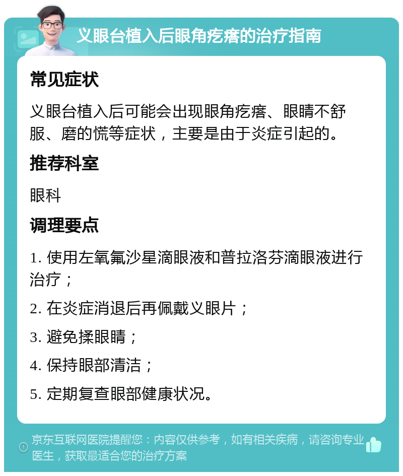 义眼台植入后眼角疙瘩的治疗指南 常见症状 义眼台植入后可能会出现眼角疙瘩、眼睛不舒服、磨的慌等症状，主要是由于炎症引起的。 推荐科室 眼科 调理要点 1. 使用左氧氟沙星滴眼液和普拉洛芬滴眼液进行治疗； 2. 在炎症消退后再佩戴义眼片； 3. 避免揉眼睛； 4. 保持眼部清洁； 5. 定期复查眼部健康状况。