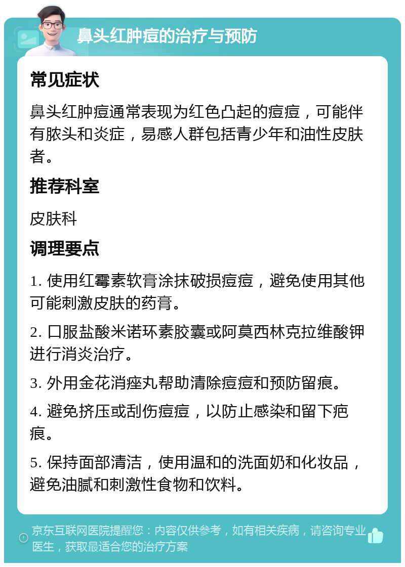 鼻头红肿痘的治疗与预防 常见症状 鼻头红肿痘通常表现为红色凸起的痘痘，可能伴有脓头和炎症，易感人群包括青少年和油性皮肤者。 推荐科室 皮肤科 调理要点 1. 使用红霉素软膏涂抹破损痘痘，避免使用其他可能刺激皮肤的药膏。 2. 口服盐酸米诺环素胶囊或阿莫西林克拉维酸钾进行消炎治疗。 3. 外用金花消痤丸帮助清除痘痘和预防留痕。 4. 避免挤压或刮伤痘痘，以防止感染和留下疤痕。 5. 保持面部清洁，使用温和的洗面奶和化妆品，避免油腻和刺激性食物和饮料。