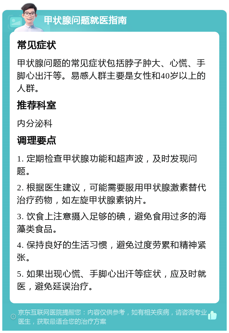 甲状腺问题就医指南 常见症状 甲状腺问题的常见症状包括脖子肿大、心慌、手脚心出汗等。易感人群主要是女性和40岁以上的人群。 推荐科室 内分泌科 调理要点 1. 定期检查甲状腺功能和超声波，及时发现问题。 2. 根据医生建议，可能需要服用甲状腺激素替代治疗药物，如左旋甲状腺素钠片。 3. 饮食上注意摄入足够的碘，避免食用过多的海藻类食品。 4. 保持良好的生活习惯，避免过度劳累和精神紧张。 5. 如果出现心慌、手脚心出汗等症状，应及时就医，避免延误治疗。