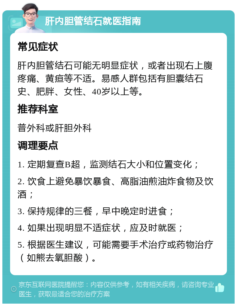 肝内胆管结石就医指南 常见症状 肝内胆管结石可能无明显症状，或者出现右上腹疼痛、黄疸等不适。易感人群包括有胆囊结石史、肥胖、女性、40岁以上等。 推荐科室 普外科或肝胆外科 调理要点 1. 定期复查B超，监测结石大小和位置变化； 2. 饮食上避免暴饮暴食、高脂油煎油炸食物及饮酒； 3. 保持规律的三餐，早中晚定时进食； 4. 如果出现明显不适症状，应及时就医； 5. 根据医生建议，可能需要手术治疗或药物治疗（如熊去氧胆酸）。