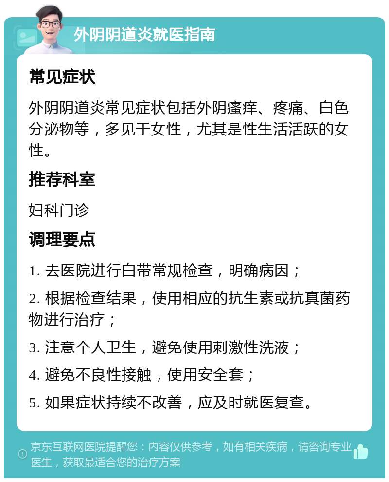 外阴阴道炎就医指南 常见症状 外阴阴道炎常见症状包括外阴瘙痒、疼痛、白色分泌物等，多见于女性，尤其是性生活活跃的女性。 推荐科室 妇科门诊 调理要点 1. 去医院进行白带常规检查，明确病因； 2. 根据检查结果，使用相应的抗生素或抗真菌药物进行治疗； 3. 注意个人卫生，避免使用刺激性洗液； 4. 避免不良性接触，使用安全套； 5. 如果症状持续不改善，应及时就医复查。