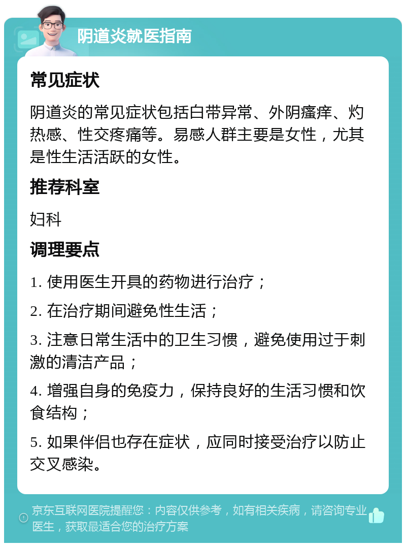 阴道炎就医指南 常见症状 阴道炎的常见症状包括白带异常、外阴瘙痒、灼热感、性交疼痛等。易感人群主要是女性，尤其是性生活活跃的女性。 推荐科室 妇科 调理要点 1. 使用医生开具的药物进行治疗； 2. 在治疗期间避免性生活； 3. 注意日常生活中的卫生习惯，避免使用过于刺激的清洁产品； 4. 增强自身的免疫力，保持良好的生活习惯和饮食结构； 5. 如果伴侣也存在症状，应同时接受治疗以防止交叉感染。