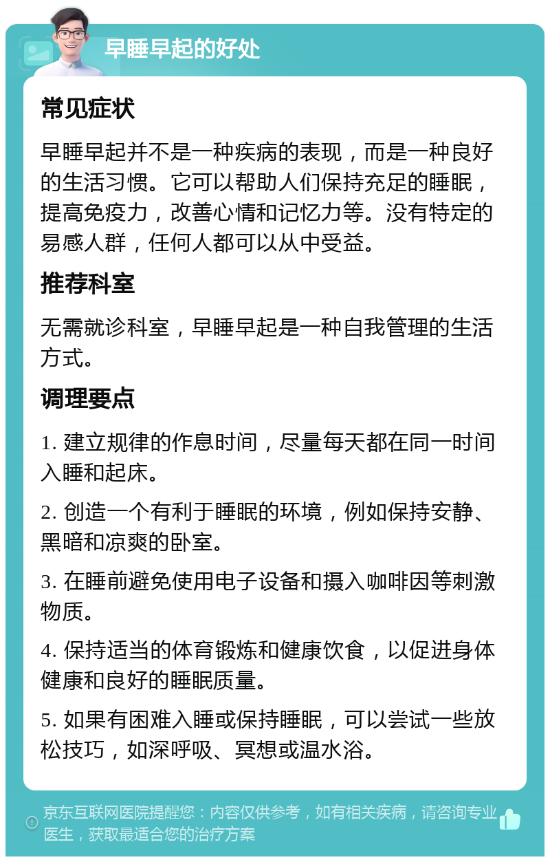 早睡早起的好处 常见症状 早睡早起并不是一种疾病的表现，而是一种良好的生活习惯。它可以帮助人们保持充足的睡眠，提高免疫力，改善心情和记忆力等。没有特定的易感人群，任何人都可以从中受益。 推荐科室 无需就诊科室，早睡早起是一种自我管理的生活方式。 调理要点 1. 建立规律的作息时间，尽量每天都在同一时间入睡和起床。 2. 创造一个有利于睡眠的环境，例如保持安静、黑暗和凉爽的卧室。 3. 在睡前避免使用电子设备和摄入咖啡因等刺激物质。 4. 保持适当的体育锻炼和健康饮食，以促进身体健康和良好的睡眠质量。 5. 如果有困难入睡或保持睡眠，可以尝试一些放松技巧，如深呼吸、冥想或温水浴。