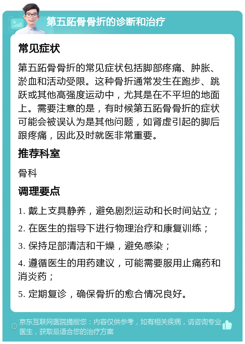 第五跖骨骨折的诊断和治疗 常见症状 第五跖骨骨折的常见症状包括脚部疼痛、肿胀、淤血和活动受限。这种骨折通常发生在跑步、跳跃或其他高强度运动中，尤其是在不平坦的地面上。需要注意的是，有时候第五跖骨骨折的症状可能会被误认为是其他问题，如肾虚引起的脚后跟疼痛，因此及时就医非常重要。 推荐科室 骨科 调理要点 1. 戴上支具静养，避免剧烈运动和长时间站立； 2. 在医生的指导下进行物理治疗和康复训练； 3. 保持足部清洁和干燥，避免感染； 4. 遵循医生的用药建议，可能需要服用止痛药和消炎药； 5. 定期复诊，确保骨折的愈合情况良好。