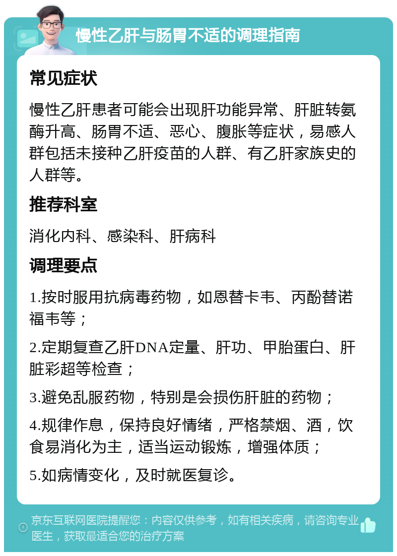 慢性乙肝与肠胃不适的调理指南 常见症状 慢性乙肝患者可能会出现肝功能异常、肝脏转氨酶升高、肠胃不适、恶心、腹胀等症状，易感人群包括未接种乙肝疫苗的人群、有乙肝家族史的人群等。 推荐科室 消化内科、感染科、肝病科 调理要点 1.按时服用抗病毒药物，如恩替卡韦、丙酚替诺福韦等； 2.定期复查乙肝DNA定量、肝功、甲胎蛋白、肝脏彩超等检查； 3.避免乱服药物，特别是会损伤肝脏的药物； 4.规律作息，保持良好情绪，严格禁烟、酒，饮食易消化为主，适当运动锻炼，增强体质； 5.如病情变化，及时就医复诊。