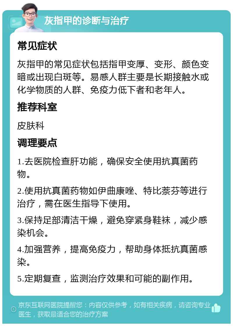 灰指甲的诊断与治疗 常见症状 灰指甲的常见症状包括指甲变厚、变形、颜色变暗或出现白斑等。易感人群主要是长期接触水或化学物质的人群、免疫力低下者和老年人。 推荐科室 皮肤科 调理要点 1.去医院检查肝功能，确保安全使用抗真菌药物。 2.使用抗真菌药物如伊曲康唑、特比萘芬等进行治疗，需在医生指导下使用。 3.保持足部清洁干燥，避免穿紧身鞋袜，减少感染机会。 4.加强营养，提高免疫力，帮助身体抵抗真菌感染。 5.定期复查，监测治疗效果和可能的副作用。