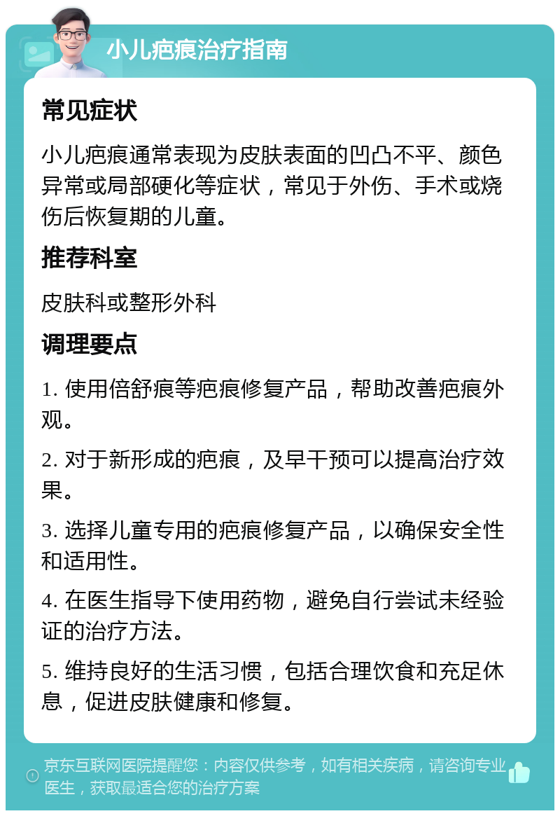 小儿疤痕治疗指南 常见症状 小儿疤痕通常表现为皮肤表面的凹凸不平、颜色异常或局部硬化等症状，常见于外伤、手术或烧伤后恢复期的儿童。 推荐科室 皮肤科或整形外科 调理要点 1. 使用倍舒痕等疤痕修复产品，帮助改善疤痕外观。 2. 对于新形成的疤痕，及早干预可以提高治疗效果。 3. 选择儿童专用的疤痕修复产品，以确保安全性和适用性。 4. 在医生指导下使用药物，避免自行尝试未经验证的治疗方法。 5. 维持良好的生活习惯，包括合理饮食和充足休息，促进皮肤健康和修复。