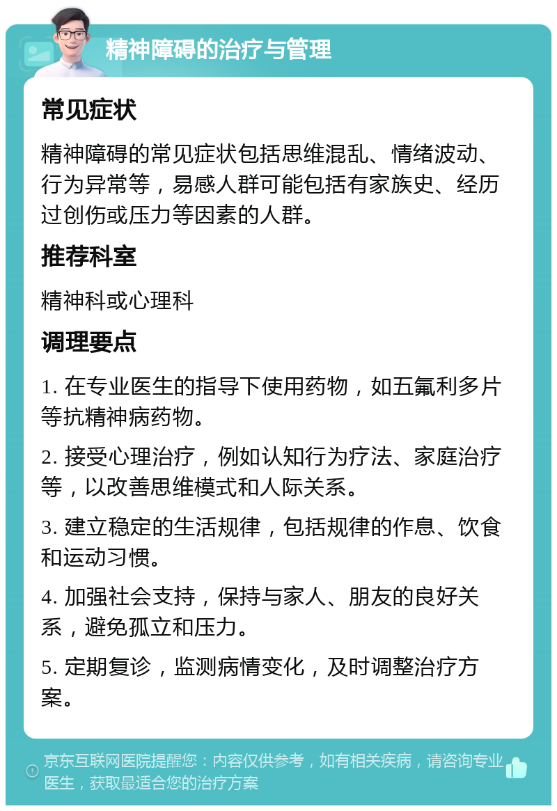 精神障碍的治疗与管理 常见症状 精神障碍的常见症状包括思维混乱、情绪波动、行为异常等，易感人群可能包括有家族史、经历过创伤或压力等因素的人群。 推荐科室 精神科或心理科 调理要点 1. 在专业医生的指导下使用药物，如五氟利多片等抗精神病药物。 2. 接受心理治疗，例如认知行为疗法、家庭治疗等，以改善思维模式和人际关系。 3. 建立稳定的生活规律，包括规律的作息、饮食和运动习惯。 4. 加强社会支持，保持与家人、朋友的良好关系，避免孤立和压力。 5. 定期复诊，监测病情变化，及时调整治疗方案。