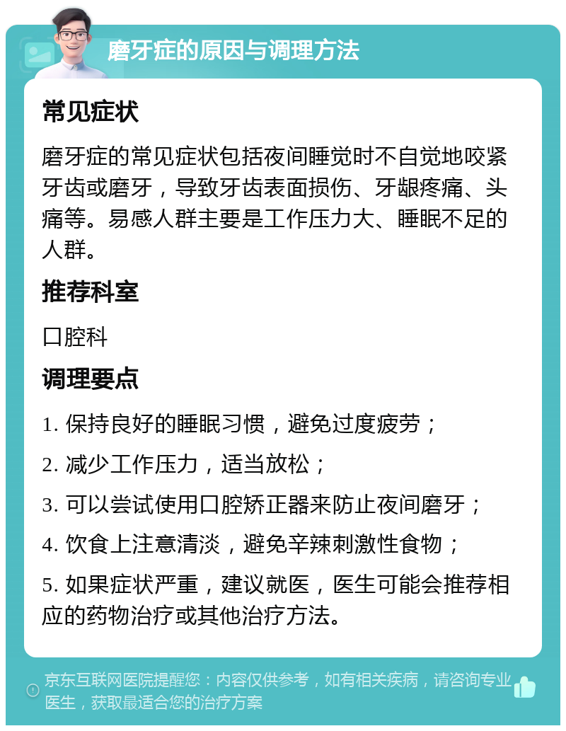 磨牙症的原因与调理方法 常见症状 磨牙症的常见症状包括夜间睡觉时不自觉地咬紧牙齿或磨牙，导致牙齿表面损伤、牙龈疼痛、头痛等。易感人群主要是工作压力大、睡眠不足的人群。 推荐科室 口腔科 调理要点 1. 保持良好的睡眠习惯，避免过度疲劳； 2. 减少工作压力，适当放松； 3. 可以尝试使用口腔矫正器来防止夜间磨牙； 4. 饮食上注意清淡，避免辛辣刺激性食物； 5. 如果症状严重，建议就医，医生可能会推荐相应的药物治疗或其他治疗方法。