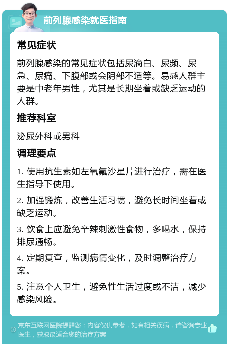 前列腺感染就医指南 常见症状 前列腺感染的常见症状包括尿滴白、尿频、尿急、尿痛、下腹部或会阴部不适等。易感人群主要是中老年男性，尤其是长期坐着或缺乏运动的人群。 推荐科室 泌尿外科或男科 调理要点 1. 使用抗生素如左氧氟沙星片进行治疗，需在医生指导下使用。 2. 加强锻炼，改善生活习惯，避免长时间坐着或缺乏运动。 3. 饮食上应避免辛辣刺激性食物，多喝水，保持排尿通畅。 4. 定期复查，监测病情变化，及时调整治疗方案。 5. 注意个人卫生，避免性生活过度或不洁，减少感染风险。