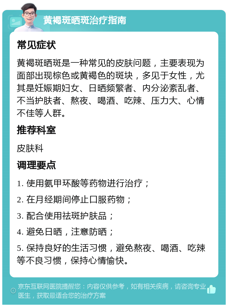 黄褐斑晒斑治疗指南 常见症状 黄褐斑晒斑是一种常见的皮肤问题，主要表现为面部出现棕色或黄褐色的斑块，多见于女性，尤其是妊娠期妇女、日晒频繁者、内分泌紊乱者、不当护肤者、熬夜、喝酒、吃辣、压力大、心情不佳等人群。 推荐科室 皮肤科 调理要点 1. 使用氨甲环酸等药物进行治疗； 2. 在月经期间停止口服药物； 3. 配合使用祛斑护肤品； 4. 避免日晒，注意防晒； 5. 保持良好的生活习惯，避免熬夜、喝酒、吃辣等不良习惯，保持心情愉快。