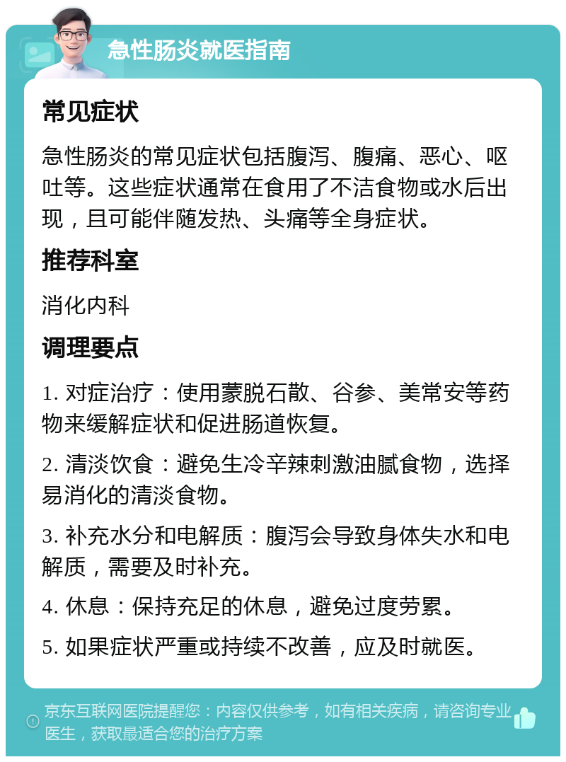 急性肠炎就医指南 常见症状 急性肠炎的常见症状包括腹泻、腹痛、恶心、呕吐等。这些症状通常在食用了不洁食物或水后出现，且可能伴随发热、头痛等全身症状。 推荐科室 消化内科 调理要点 1. 对症治疗：使用蒙脱石散、谷参、美常安等药物来缓解症状和促进肠道恢复。 2. 清淡饮食：避免生冷辛辣刺激油腻食物，选择易消化的清淡食物。 3. 补充水分和电解质：腹泻会导致身体失水和电解质，需要及时补充。 4. 休息：保持充足的休息，避免过度劳累。 5. 如果症状严重或持续不改善，应及时就医。