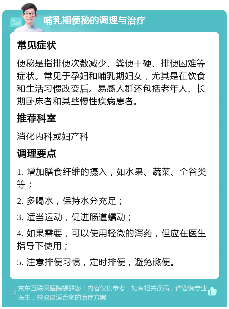 哺乳期便秘的调理与治疗 常见症状 便秘是指排便次数减少、粪便干硬、排便困难等症状。常见于孕妇和哺乳期妇女，尤其是在饮食和生活习惯改变后。易感人群还包括老年人、长期卧床者和某些慢性疾病患者。 推荐科室 消化内科或妇产科 调理要点 1. 增加膳食纤维的摄入，如水果、蔬菜、全谷类等； 2. 多喝水，保持水分充足； 3. 适当运动，促进肠道蠕动； 4. 如果需要，可以使用轻微的泻药，但应在医生指导下使用； 5. 注意排便习惯，定时排便，避免憋便。