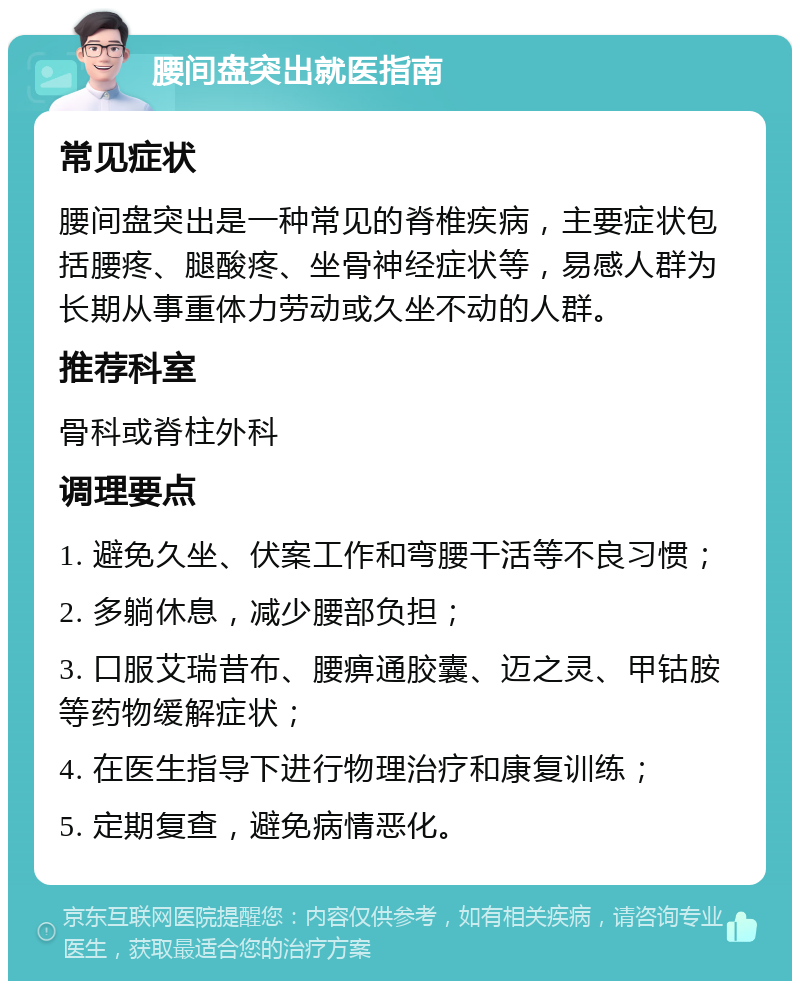 腰间盘突出就医指南 常见症状 腰间盘突出是一种常见的脊椎疾病，主要症状包括腰疼、腿酸疼、坐骨神经症状等，易感人群为长期从事重体力劳动或久坐不动的人群。 推荐科室 骨科或脊柱外科 调理要点 1. 避免久坐、伏案工作和弯腰干活等不良习惯； 2. 多躺休息，减少腰部负担； 3. 口服艾瑞昔布、腰痹通胶囊、迈之灵、甲钴胺等药物缓解症状； 4. 在医生指导下进行物理治疗和康复训练； 5. 定期复查，避免病情恶化。