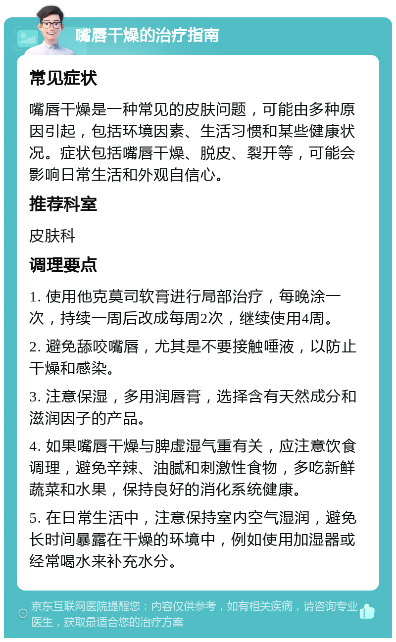 嘴唇干燥的治疗指南 常见症状 嘴唇干燥是一种常见的皮肤问题，可能由多种原因引起，包括环境因素、生活习惯和某些健康状况。症状包括嘴唇干燥、脱皮、裂开等，可能会影响日常生活和外观自信心。 推荐科室 皮肤科 调理要点 1. 使用他克莫司软膏进行局部治疗，每晚涂一次，持续一周后改成每周2次，继续使用4周。 2. 避免舔咬嘴唇，尤其是不要接触唾液，以防止干燥和感染。 3. 注意保湿，多用润唇膏，选择含有天然成分和滋润因子的产品。 4. 如果嘴唇干燥与脾虚湿气重有关，应注意饮食调理，避免辛辣、油腻和刺激性食物，多吃新鲜蔬菜和水果，保持良好的消化系统健康。 5. 在日常生活中，注意保持室内空气湿润，避免长时间暴露在干燥的环境中，例如使用加湿器或经常喝水来补充水分。