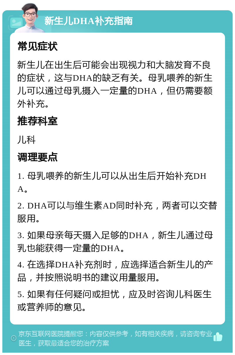 新生儿DHA补充指南 常见症状 新生儿在出生后可能会出现视力和大脑发育不良的症状，这与DHA的缺乏有关。母乳喂养的新生儿可以通过母乳摄入一定量的DHA，但仍需要额外补充。 推荐科室 儿科 调理要点 1. 母乳喂养的新生儿可以从出生后开始补充DHA。 2. DHA可以与维生素AD同时补充，两者可以交替服用。 3. 如果母亲每天摄入足够的DHA，新生儿通过母乳也能获得一定量的DHA。 4. 在选择DHA补充剂时，应选择适合新生儿的产品，并按照说明书的建议用量服用。 5. 如果有任何疑问或担忧，应及时咨询儿科医生或营养师的意见。