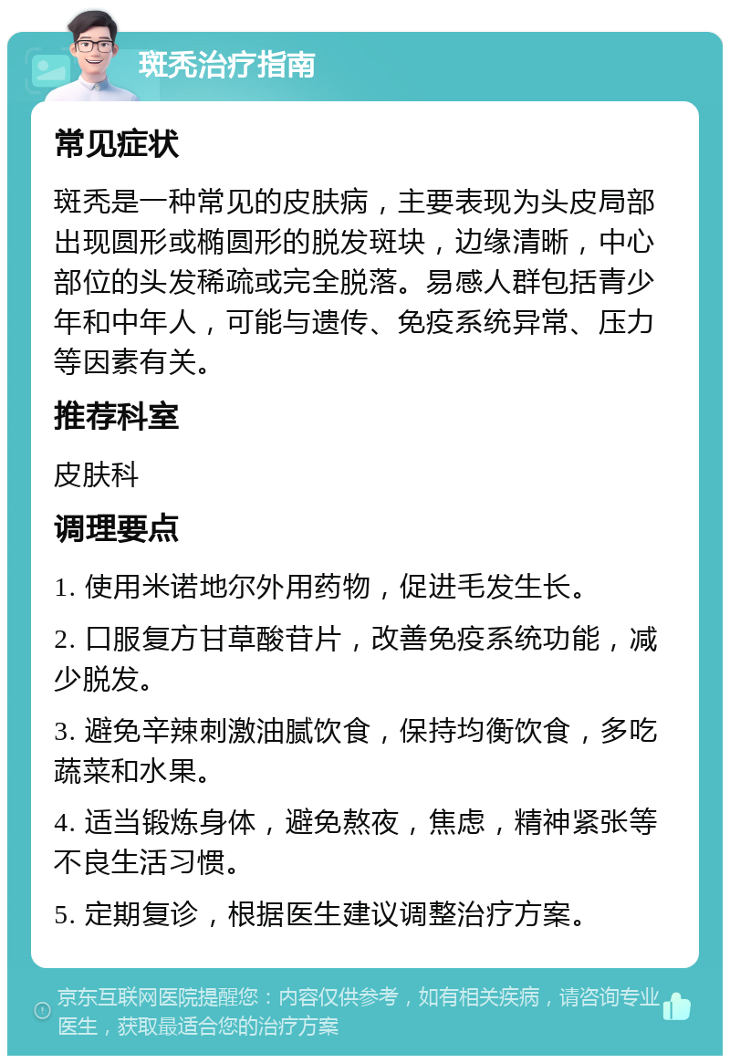 斑秃治疗指南 常见症状 斑秃是一种常见的皮肤病，主要表现为头皮局部出现圆形或椭圆形的脱发斑块，边缘清晰，中心部位的头发稀疏或完全脱落。易感人群包括青少年和中年人，可能与遗传、免疫系统异常、压力等因素有关。 推荐科室 皮肤科 调理要点 1. 使用米诺地尔外用药物，促进毛发生长。 2. 口服复方甘草酸苷片，改善免疫系统功能，减少脱发。 3. 避免辛辣刺激油腻饮食，保持均衡饮食，多吃蔬菜和水果。 4. 适当锻炼身体，避免熬夜，焦虑，精神紧张等不良生活习惯。 5. 定期复诊，根据医生建议调整治疗方案。