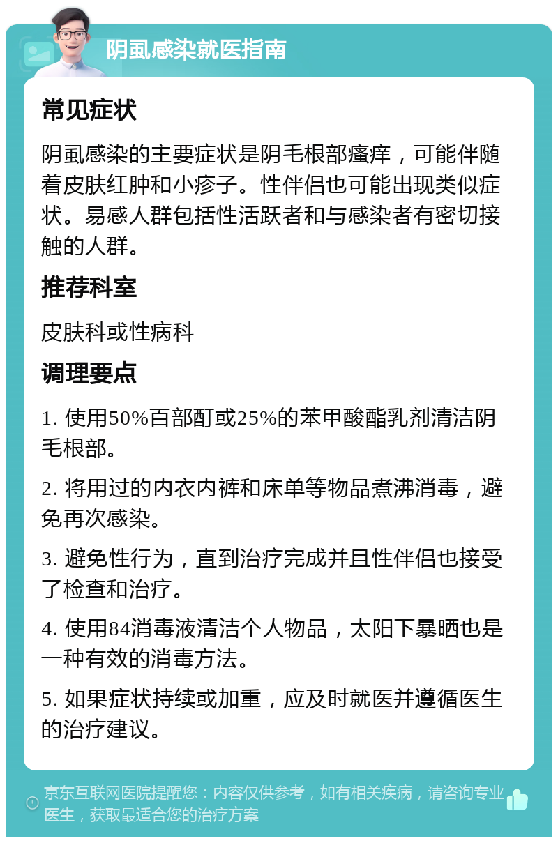 阴虱感染就医指南 常见症状 阴虱感染的主要症状是阴毛根部瘙痒，可能伴随着皮肤红肿和小疹子。性伴侣也可能出现类似症状。易感人群包括性活跃者和与感染者有密切接触的人群。 推荐科室 皮肤科或性病科 调理要点 1. 使用50%百部酊或25%的苯甲酸酯乳剂清洁阴毛根部。 2. 将用过的内衣内裤和床单等物品煮沸消毒，避免再次感染。 3. 避免性行为，直到治疗完成并且性伴侣也接受了检查和治疗。 4. 使用84消毒液清洁个人物品，太阳下暴晒也是一种有效的消毒方法。 5. 如果症状持续或加重，应及时就医并遵循医生的治疗建议。