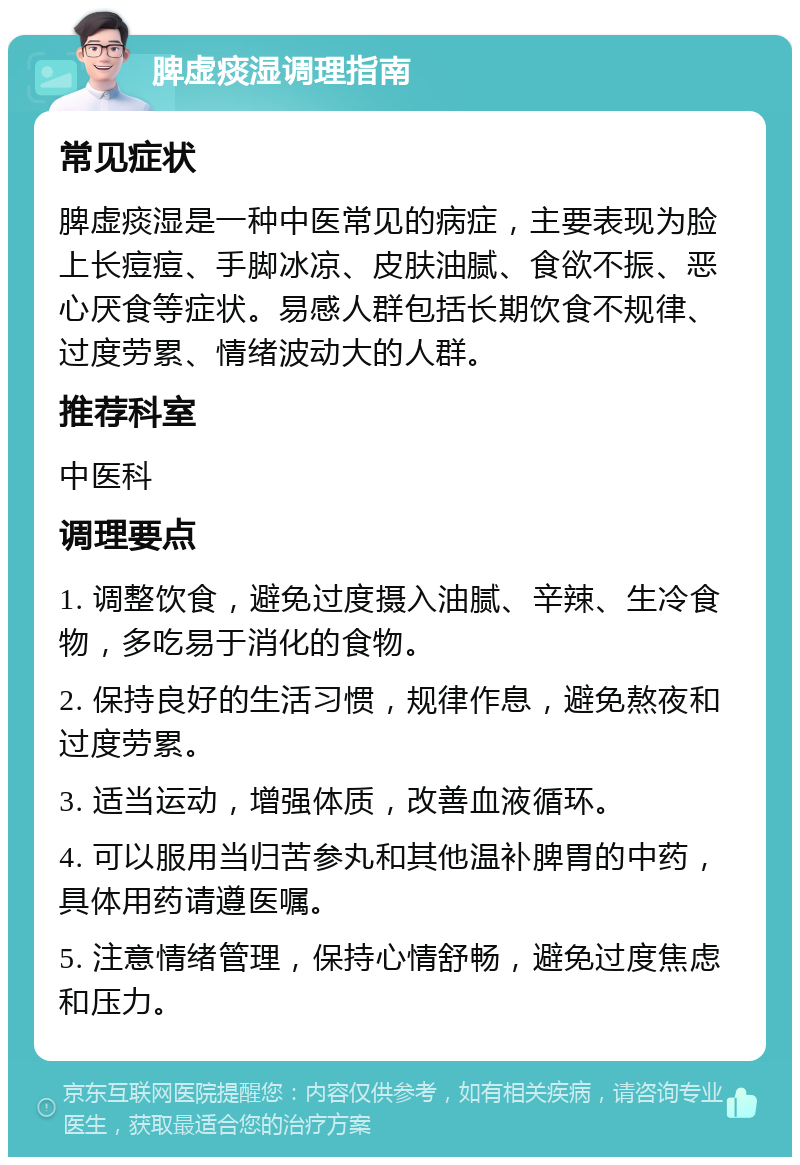 脾虚痰湿调理指南 常见症状 脾虚痰湿是一种中医常见的病症，主要表现为脸上长痘痘、手脚冰凉、皮肤油腻、食欲不振、恶心厌食等症状。易感人群包括长期饮食不规律、过度劳累、情绪波动大的人群。 推荐科室 中医科 调理要点 1. 调整饮食，避免过度摄入油腻、辛辣、生冷食物，多吃易于消化的食物。 2. 保持良好的生活习惯，规律作息，避免熬夜和过度劳累。 3. 适当运动，增强体质，改善血液循环。 4. 可以服用当归苦参丸和其他温补脾胃的中药，具体用药请遵医嘱。 5. 注意情绪管理，保持心情舒畅，避免过度焦虑和压力。