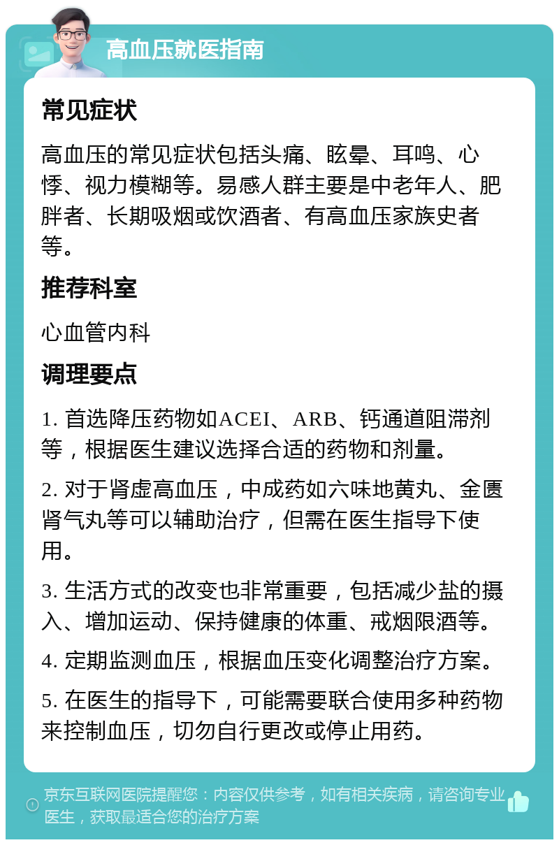 高血压就医指南 常见症状 高血压的常见症状包括头痛、眩晕、耳鸣、心悸、视力模糊等。易感人群主要是中老年人、肥胖者、长期吸烟或饮酒者、有高血压家族史者等。 推荐科室 心血管内科 调理要点 1. 首选降压药物如ACEI、ARB、钙通道阻滞剂等，根据医生建议选择合适的药物和剂量。 2. 对于肾虚高血压，中成药如六味地黄丸、金匮肾气丸等可以辅助治疗，但需在医生指导下使用。 3. 生活方式的改变也非常重要，包括减少盐的摄入、增加运动、保持健康的体重、戒烟限酒等。 4. 定期监测血压，根据血压变化调整治疗方案。 5. 在医生的指导下，可能需要联合使用多种药物来控制血压，切勿自行更改或停止用药。