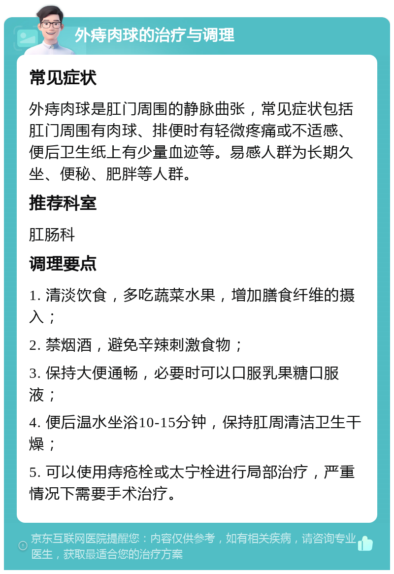 外痔肉球的治疗与调理 常见症状 外痔肉球是肛门周围的静脉曲张，常见症状包括肛门周围有肉球、排便时有轻微疼痛或不适感、便后卫生纸上有少量血迹等。易感人群为长期久坐、便秘、肥胖等人群。 推荐科室 肛肠科 调理要点 1. 清淡饮食，多吃蔬菜水果，增加膳食纤维的摄入； 2. 禁烟酒，避免辛辣刺激食物； 3. 保持大便通畅，必要时可以口服乳果糖口服液； 4. 便后温水坐浴10-15分钟，保持肛周清洁卫生干燥； 5. 可以使用痔疮栓或太宁栓进行局部治疗，严重情况下需要手术治疗。