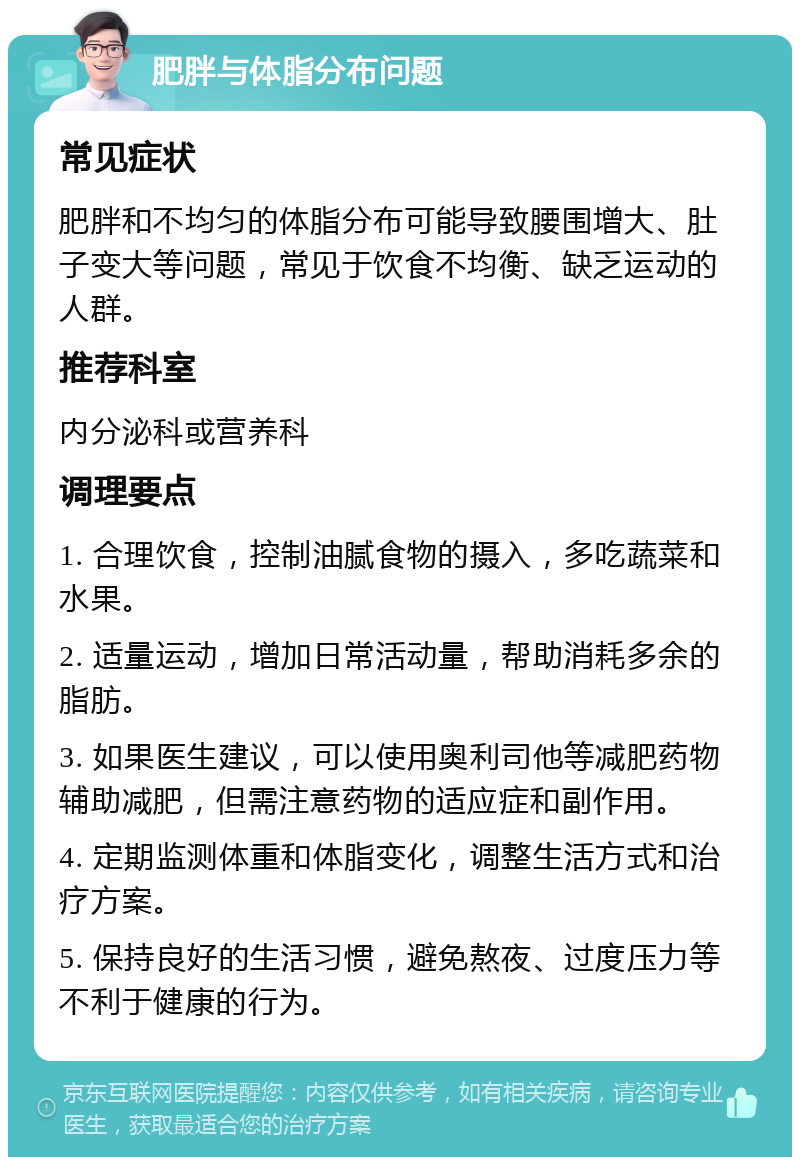 肥胖与体脂分布问题 常见症状 肥胖和不均匀的体脂分布可能导致腰围增大、肚子变大等问题，常见于饮食不均衡、缺乏运动的人群。 推荐科室 内分泌科或营养科 调理要点 1. 合理饮食，控制油腻食物的摄入，多吃蔬菜和水果。 2. 适量运动，增加日常活动量，帮助消耗多余的脂肪。 3. 如果医生建议，可以使用奥利司他等减肥药物辅助减肥，但需注意药物的适应症和副作用。 4. 定期监测体重和体脂变化，调整生活方式和治疗方案。 5. 保持良好的生活习惯，避免熬夜、过度压力等不利于健康的行为。