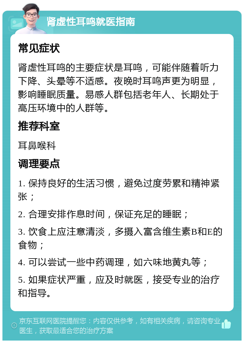 肾虚性耳鸣就医指南 常见症状 肾虚性耳鸣的主要症状是耳鸣，可能伴随着听力下降、头晕等不适感。夜晚时耳鸣声更为明显，影响睡眠质量。易感人群包括老年人、长期处于高压环境中的人群等。 推荐科室 耳鼻喉科 调理要点 1. 保持良好的生活习惯，避免过度劳累和精神紧张； 2. 合理安排作息时间，保证充足的睡眠； 3. 饮食上应注意清淡，多摄入富含维生素B和E的食物； 4. 可以尝试一些中药调理，如六味地黄丸等； 5. 如果症状严重，应及时就医，接受专业的治疗和指导。