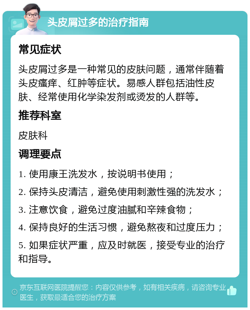 头皮屑过多的治疗指南 常见症状 头皮屑过多是一种常见的皮肤问题，通常伴随着头皮瘙痒、红肿等症状。易感人群包括油性皮肤、经常使用化学染发剂或烫发的人群等。 推荐科室 皮肤科 调理要点 1. 使用康王洗发水，按说明书使用； 2. 保持头皮清洁，避免使用刺激性强的洗发水； 3. 注意饮食，避免过度油腻和辛辣食物； 4. 保持良好的生活习惯，避免熬夜和过度压力； 5. 如果症状严重，应及时就医，接受专业的治疗和指导。