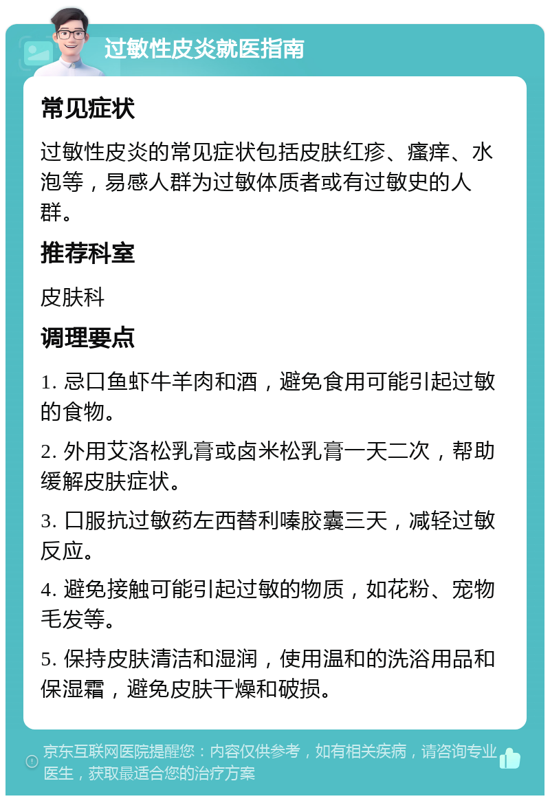 过敏性皮炎就医指南 常见症状 过敏性皮炎的常见症状包括皮肤红疹、瘙痒、水泡等，易感人群为过敏体质者或有过敏史的人群。 推荐科室 皮肤科 调理要点 1. 忌口鱼虾牛羊肉和酒，避免食用可能引起过敏的食物。 2. 外用艾洛松乳膏或卤米松乳膏一天二次，帮助缓解皮肤症状。 3. 口服抗过敏药左西替利嗪胶囊三天，减轻过敏反应。 4. 避免接触可能引起过敏的物质，如花粉、宠物毛发等。 5. 保持皮肤清洁和湿润，使用温和的洗浴用品和保湿霜，避免皮肤干燥和破损。