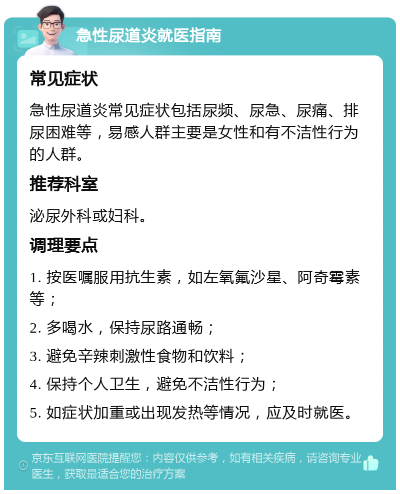 急性尿道炎就医指南 常见症状 急性尿道炎常见症状包括尿频、尿急、尿痛、排尿困难等，易感人群主要是女性和有不洁性行为的人群。 推荐科室 泌尿外科或妇科。 调理要点 1. 按医嘱服用抗生素，如左氧氟沙星、阿奇霉素等； 2. 多喝水，保持尿路通畅； 3. 避免辛辣刺激性食物和饮料； 4. 保持个人卫生，避免不洁性行为； 5. 如症状加重或出现发热等情况，应及时就医。