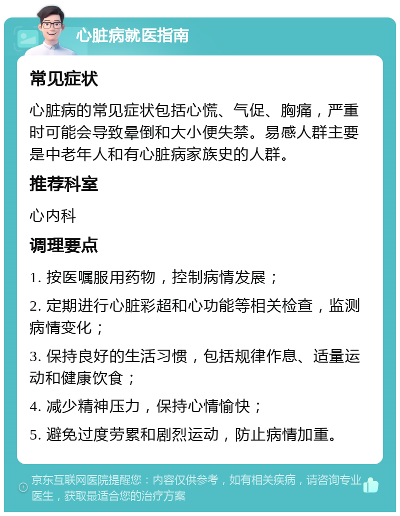 心脏病就医指南 常见症状 心脏病的常见症状包括心慌、气促、胸痛，严重时可能会导致晕倒和大小便失禁。易感人群主要是中老年人和有心脏病家族史的人群。 推荐科室 心内科 调理要点 1. 按医嘱服用药物，控制病情发展； 2. 定期进行心脏彩超和心功能等相关检查，监测病情变化； 3. 保持良好的生活习惯，包括规律作息、适量运动和健康饮食； 4. 减少精神压力，保持心情愉快； 5. 避免过度劳累和剧烈运动，防止病情加重。