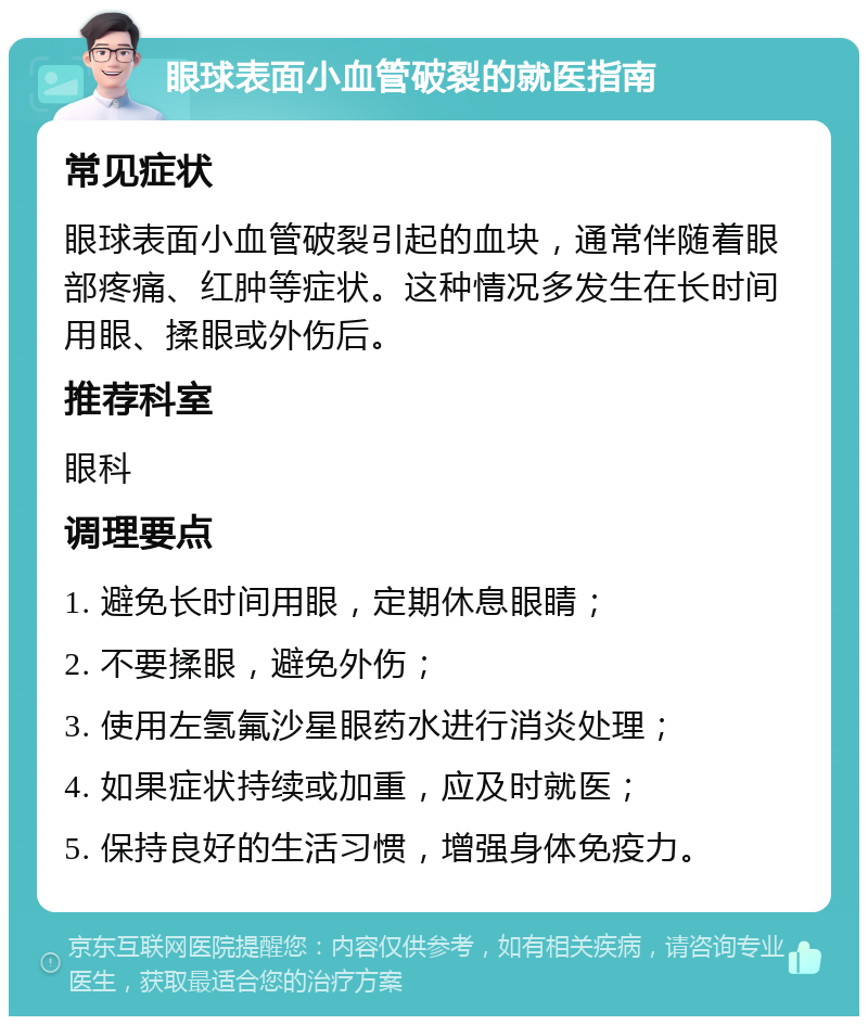 眼球表面小血管破裂的就医指南 常见症状 眼球表面小血管破裂引起的血块，通常伴随着眼部疼痛、红肿等症状。这种情况多发生在长时间用眼、揉眼或外伤后。 推荐科室 眼科 调理要点 1. 避免长时间用眼，定期休息眼睛； 2. 不要揉眼，避免外伤； 3. 使用左氢氟沙星眼药水进行消炎处理； 4. 如果症状持续或加重，应及时就医； 5. 保持良好的生活习惯，增强身体免疫力。