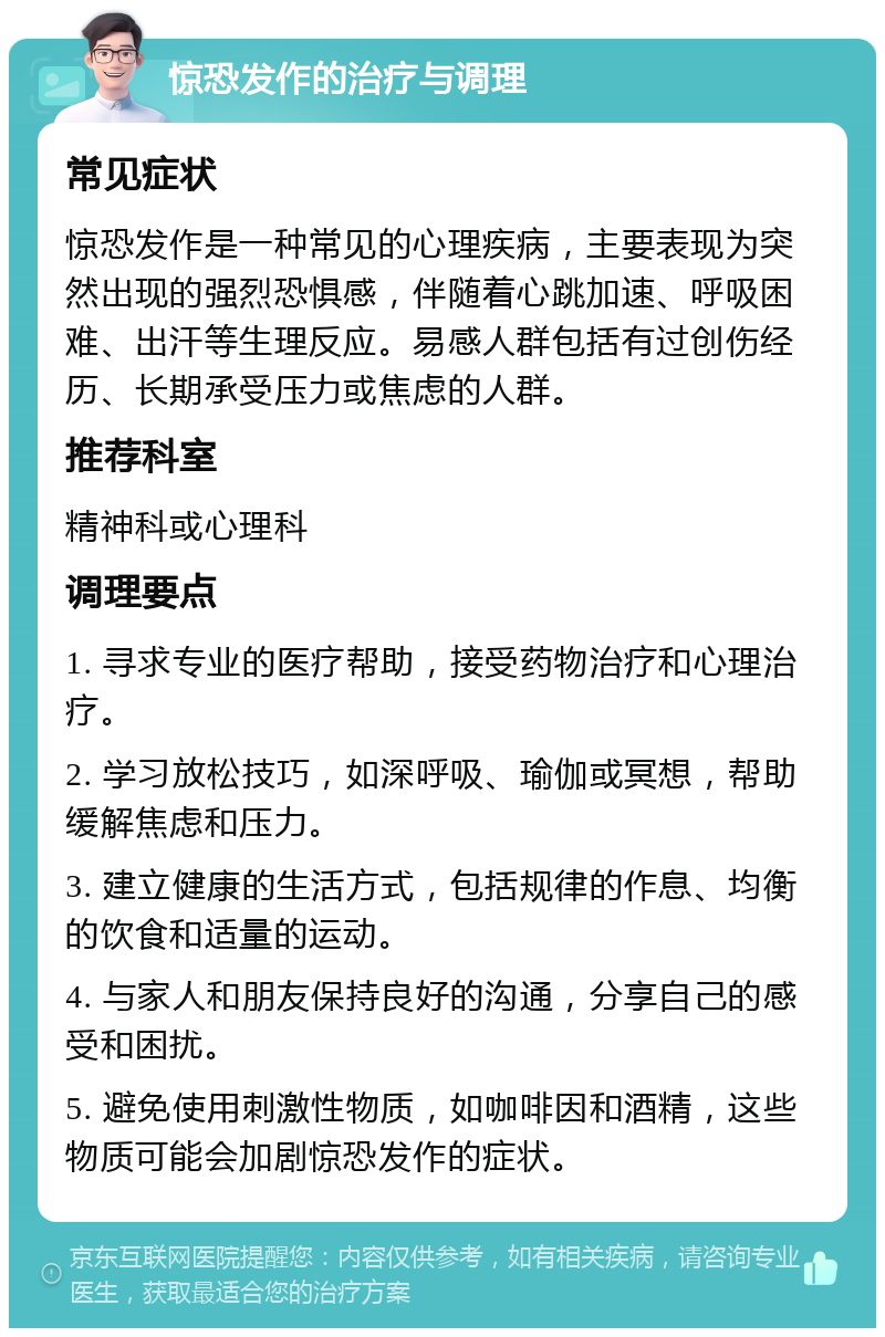 惊恐发作的治疗与调理 常见症状 惊恐发作是一种常见的心理疾病，主要表现为突然出现的强烈恐惧感，伴随着心跳加速、呼吸困难、出汗等生理反应。易感人群包括有过创伤经历、长期承受压力或焦虑的人群。 推荐科室 精神科或心理科 调理要点 1. 寻求专业的医疗帮助，接受药物治疗和心理治疗。 2. 学习放松技巧，如深呼吸、瑜伽或冥想，帮助缓解焦虑和压力。 3. 建立健康的生活方式，包括规律的作息、均衡的饮食和适量的运动。 4. 与家人和朋友保持良好的沟通，分享自己的感受和困扰。 5. 避免使用刺激性物质，如咖啡因和酒精，这些物质可能会加剧惊恐发作的症状。