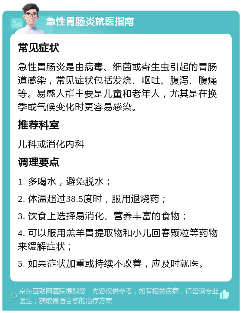 急性胃肠炎就医指南 常见症状 急性胃肠炎是由病毒、细菌或寄生虫引起的胃肠道感染，常见症状包括发烧、呕吐、腹泻、腹痛等。易感人群主要是儿童和老年人，尤其是在换季或气候变化时更容易感染。 推荐科室 儿科或消化内科 调理要点 1. 多喝水，避免脱水； 2. 体温超过38.5度时，服用退烧药； 3. 饮食上选择易消化、营养丰富的食物； 4. 可以服用羔羊胃提取物和小儿回春颗粒等药物来缓解症状； 5. 如果症状加重或持续不改善，应及时就医。