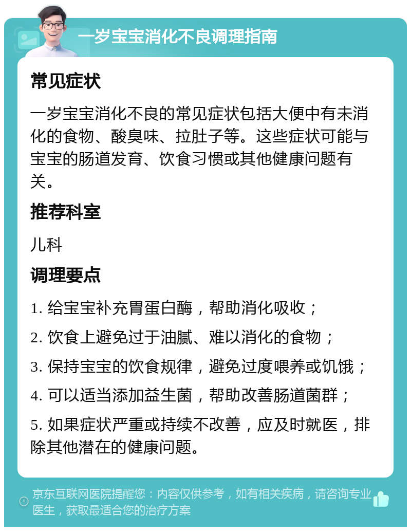 一岁宝宝消化不良调理指南 常见症状 一岁宝宝消化不良的常见症状包括大便中有未消化的食物、酸臭味、拉肚子等。这些症状可能与宝宝的肠道发育、饮食习惯或其他健康问题有关。 推荐科室 儿科 调理要点 1. 给宝宝补充胃蛋白酶，帮助消化吸收； 2. 饮食上避免过于油腻、难以消化的食物； 3. 保持宝宝的饮食规律，避免过度喂养或饥饿； 4. 可以适当添加益生菌，帮助改善肠道菌群； 5. 如果症状严重或持续不改善，应及时就医，排除其他潜在的健康问题。