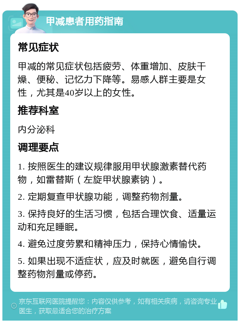 甲减患者用药指南 常见症状 甲减的常见症状包括疲劳、体重增加、皮肤干燥、便秘、记忆力下降等。易感人群主要是女性，尤其是40岁以上的女性。 推荐科室 内分泌科 调理要点 1. 按照医生的建议规律服用甲状腺激素替代药物，如雷替斯（左旋甲状腺素钠）。 2. 定期复查甲状腺功能，调整药物剂量。 3. 保持良好的生活习惯，包括合理饮食、适量运动和充足睡眠。 4. 避免过度劳累和精神压力，保持心情愉快。 5. 如果出现不适症状，应及时就医，避免自行调整药物剂量或停药。