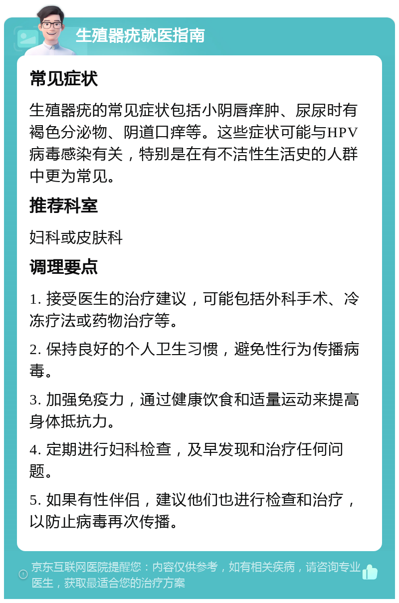 生殖器疣就医指南 常见症状 生殖器疣的常见症状包括小阴唇痒肿、尿尿时有褐色分泌物、阴道口痒等。这些症状可能与HPV病毒感染有关，特别是在有不洁性生活史的人群中更为常见。 推荐科室 妇科或皮肤科 调理要点 1. 接受医生的治疗建议，可能包括外科手术、冷冻疗法或药物治疗等。 2. 保持良好的个人卫生习惯，避免性行为传播病毒。 3. 加强免疫力，通过健康饮食和适量运动来提高身体抵抗力。 4. 定期进行妇科检查，及早发现和治疗任何问题。 5. 如果有性伴侣，建议他们也进行检查和治疗，以防止病毒再次传播。