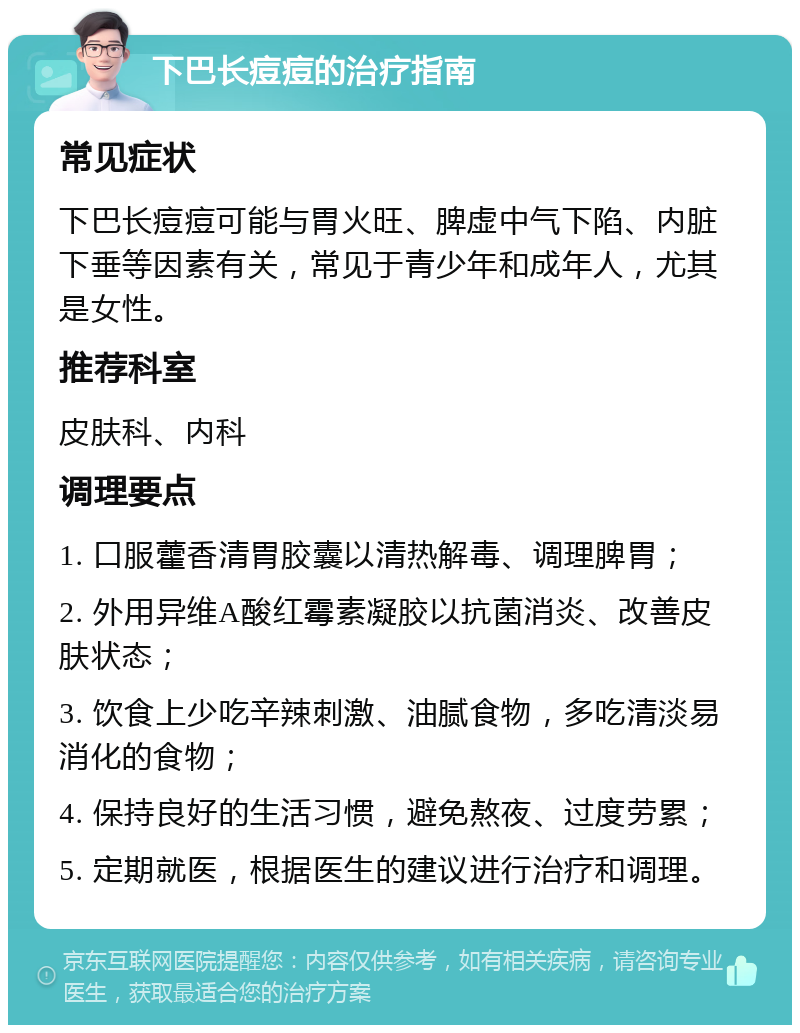 下巴长痘痘的治疗指南 常见症状 下巴长痘痘可能与胃火旺、脾虚中气下陷、内脏下垂等因素有关，常见于青少年和成年人，尤其是女性。 推荐科室 皮肤科、内科 调理要点 1. 口服藿香清胃胶囊以清热解毒、调理脾胃； 2. 外用异维A酸红霉素凝胶以抗菌消炎、改善皮肤状态； 3. 饮食上少吃辛辣刺激、油腻食物，多吃清淡易消化的食物； 4. 保持良好的生活习惯，避免熬夜、过度劳累； 5. 定期就医，根据医生的建议进行治疗和调理。