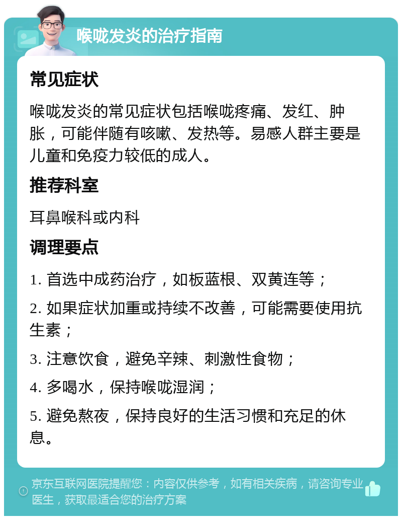 喉咙发炎的治疗指南 常见症状 喉咙发炎的常见症状包括喉咙疼痛、发红、肿胀，可能伴随有咳嗽、发热等。易感人群主要是儿童和免疫力较低的成人。 推荐科室 耳鼻喉科或内科 调理要点 1. 首选中成药治疗，如板蓝根、双黄连等； 2. 如果症状加重或持续不改善，可能需要使用抗生素； 3. 注意饮食，避免辛辣、刺激性食物； 4. 多喝水，保持喉咙湿润； 5. 避免熬夜，保持良好的生活习惯和充足的休息。