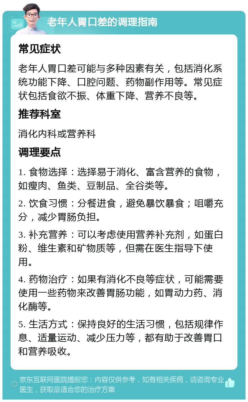 老年人胃口差的调理指南 常见症状 老年人胃口差可能与多种因素有关，包括消化系统功能下降、口腔问题、药物副作用等。常见症状包括食欲不振、体重下降、营养不良等。 推荐科室 消化内科或营养科 调理要点 1. 食物选择：选择易于消化、富含营养的食物，如瘦肉、鱼类、豆制品、全谷类等。 2. 饮食习惯：分餐进食，避免暴饮暴食；咀嚼充分，减少胃肠负担。 3. 补充营养：可以考虑使用营养补充剂，如蛋白粉、维生素和矿物质等，但需在医生指导下使用。 4. 药物治疗：如果有消化不良等症状，可能需要使用一些药物来改善胃肠功能，如胃动力药、消化酶等。 5. 生活方式：保持良好的生活习惯，包括规律作息、适量运动、减少压力等，都有助于改善胃口和营养吸收。