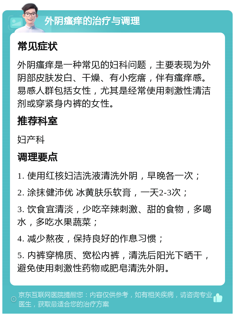 外阴瘙痒的治疗与调理 常见症状 外阴瘙痒是一种常见的妇科问题，主要表现为外阴部皮肤发白、干燥、有小疙瘩，伴有瘙痒感。易感人群包括女性，尤其是经常使用刺激性清洁剂或穿紧身内裤的女性。 推荐科室 妇产科 调理要点 1. 使用红核妇洁洗液清洗外阴，早晚各一次； 2. 涂抹健沛优 冰黄肤乐软膏，一天2-3次； 3. 饮食宜清淡，少吃辛辣刺激、甜的食物，多喝水，多吃水果蔬菜； 4. 减少熬夜，保持良好的作息习惯； 5. 内裤穿棉质、宽松内裤，清洗后阳光下晒干，避免使用刺激性药物或肥皂清洗外阴。