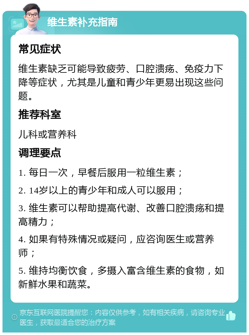 维生素补充指南 常见症状 维生素缺乏可能导致疲劳、口腔溃疡、免疫力下降等症状，尤其是儿童和青少年更易出现这些问题。 推荐科室 儿科或营养科 调理要点 1. 每日一次，早餐后服用一粒维生素； 2. 14岁以上的青少年和成人可以服用； 3. 维生素可以帮助提高代谢、改善口腔溃疡和提高精力； 4. 如果有特殊情况或疑问，应咨询医生或营养师； 5. 维持均衡饮食，多摄入富含维生素的食物，如新鲜水果和蔬菜。