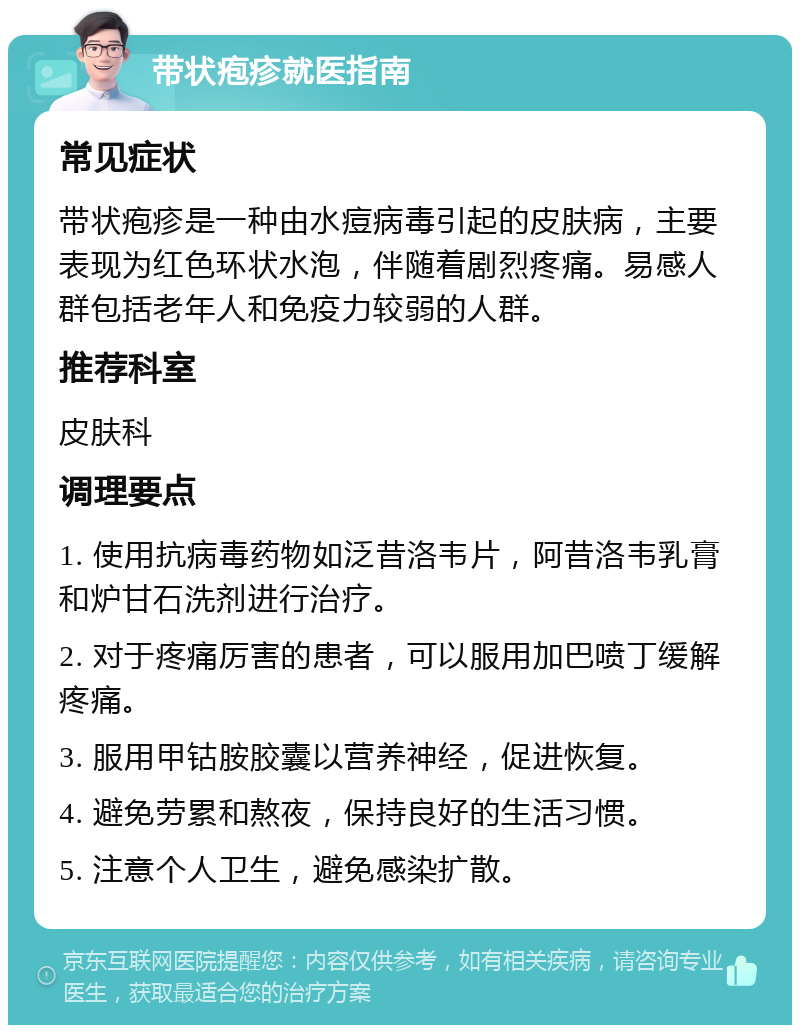 带状疱疹就医指南 常见症状 带状疱疹是一种由水痘病毒引起的皮肤病，主要表现为红色环状水泡，伴随着剧烈疼痛。易感人群包括老年人和免疫力较弱的人群。 推荐科室 皮肤科 调理要点 1. 使用抗病毒药物如泛昔洛韦片，阿昔洛韦乳膏和炉甘石洗剂进行治疗。 2. 对于疼痛厉害的患者，可以服用加巴喷丁缓解疼痛。 3. 服用甲钴胺胶囊以营养神经，促进恢复。 4. 避免劳累和熬夜，保持良好的生活习惯。 5. 注意个人卫生，避免感染扩散。