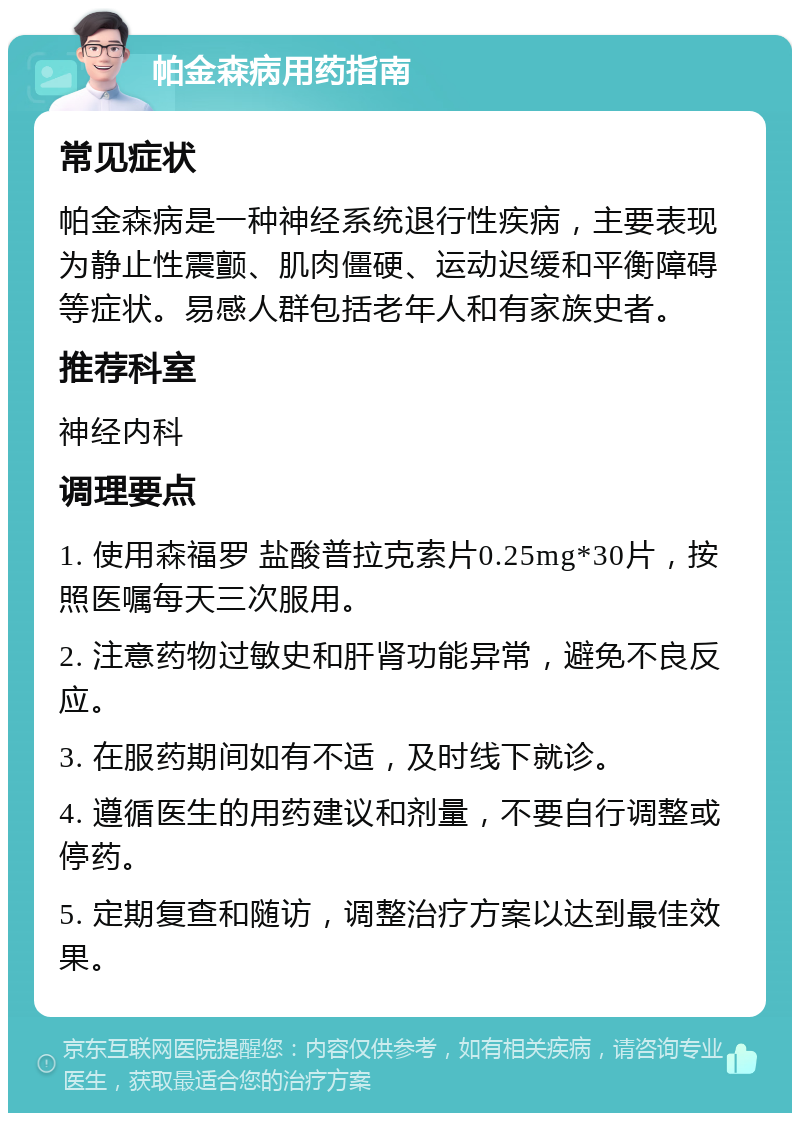 帕金森病用药指南 常见症状 帕金森病是一种神经系统退行性疾病，主要表现为静止性震颤、肌肉僵硬、运动迟缓和平衡障碍等症状。易感人群包括老年人和有家族史者。 推荐科室 神经内科 调理要点 1. 使用森福罗 盐酸普拉克索片0.25mg*30片，按照医嘱每天三次服用。 2. 注意药物过敏史和肝肾功能异常，避免不良反应。 3. 在服药期间如有不适，及时线下就诊。 4. 遵循医生的用药建议和剂量，不要自行调整或停药。 5. 定期复查和随访，调整治疗方案以达到最佳效果。