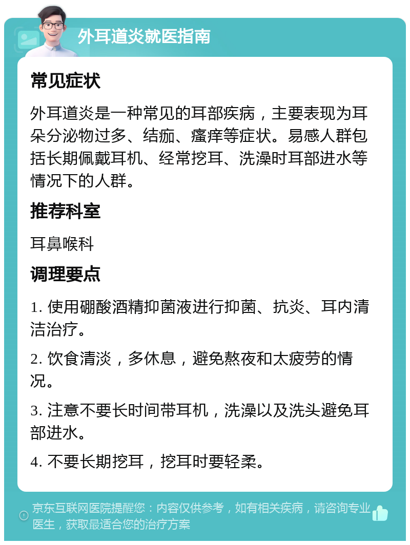 外耳道炎就医指南 常见症状 外耳道炎是一种常见的耳部疾病，主要表现为耳朵分泌物过多、结痂、瘙痒等症状。易感人群包括长期佩戴耳机、经常挖耳、洗澡时耳部进水等情况下的人群。 推荐科室 耳鼻喉科 调理要点 1. 使用硼酸酒精抑菌液进行抑菌、抗炎、耳内清洁治疗。 2. 饮食清淡，多休息，避免熬夜和太疲劳的情况。 3. 注意不要长时间带耳机，洗澡以及洗头避免耳部进水。 4. 不要长期挖耳，挖耳时要轻柔。